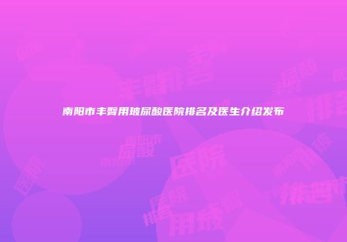 南阳市丰臀用玻尿酸医院排名及医生介绍发布
