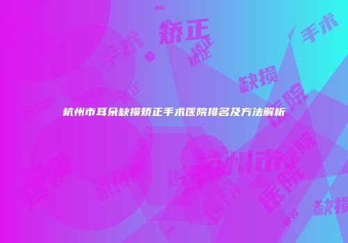 杭州市耳朵缺损矫正手术医院排名及方法解析