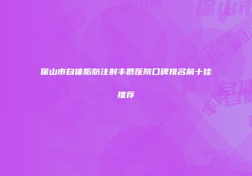 保山市自体脂肪注射丰唇医院口碑排名前十佳推荐