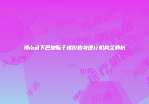 海南省下巴抽脂手术价格与医疗机构全解析