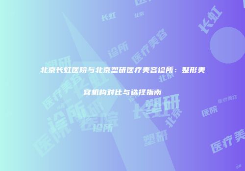 北京长虹医院与北京塑研医疗美容诊所：整形美容机构对比与选择指南
