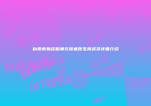 自贡市玻尿酸填充权威医生排名及详细介绍