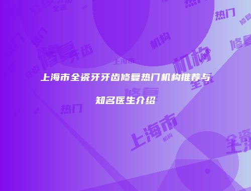 上海市全瓷牙牙齿修复热门机构推荐与知名医生介绍