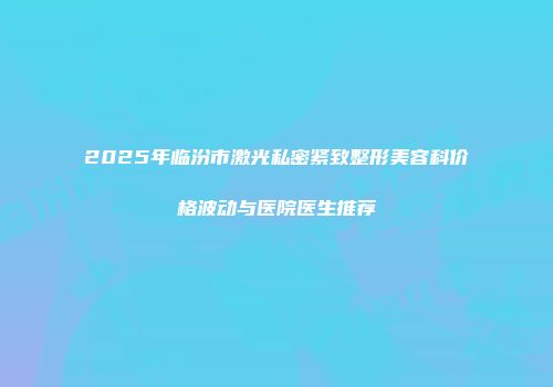 2025年临汾市激光私密紧致整形美容科价格波动与医院医生推荐