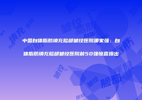 中国自体脂肪填充脸部皱纹医院哪家强：自体脂肪填充脸部皱纹医院前50强惊喜爆出