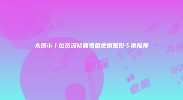 太原市十位资深修复兔唇疤痕整形专家推荐