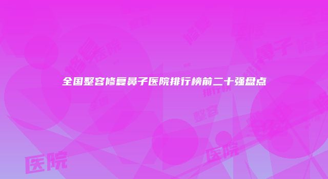 全国整容修复鼻子医院排行榜前二十强盘点