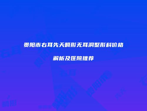 贵阳市右耳先天畸形无耳洞整形科价格解析及医院推荐