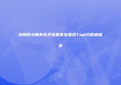 沈阳市小朋友乳牙涂氟医生排名Top10权威推荐