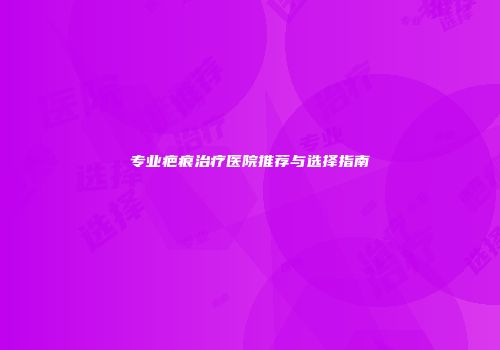 专业疤痕治疗医院推荐与选择指南