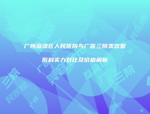 广州荔湾区人民医院与广医三院美容整形科实力对比及价格解析