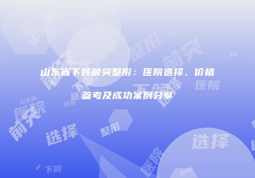 山东省下颌前突整形：医院选择、价格参考及成功案例分享