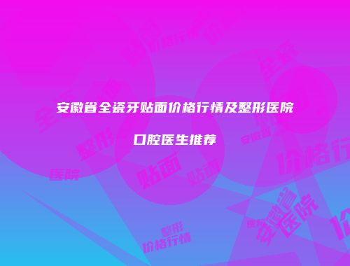 安徽省全瓷牙贴面价格行情及整形医院口腔医生推荐