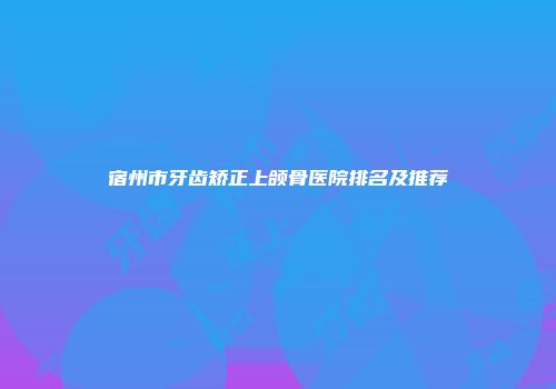 宿州市牙齿矫正上颌骨医院排名及推荐