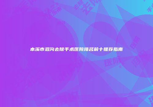 本溪市泪沟去除手术医院排名前十推荐指南