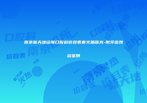 南京新天地诊所口腔科价目表竟火热曝光-附牙齿残冠案例