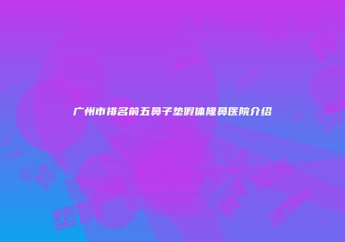 广州市排名前五鼻子垫假体隆鼻医院介绍