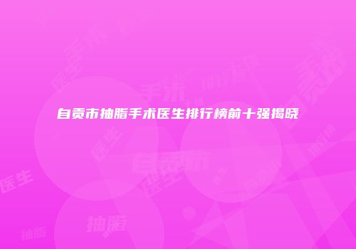 自贡市抽脂手术医生排行榜前十强揭晓