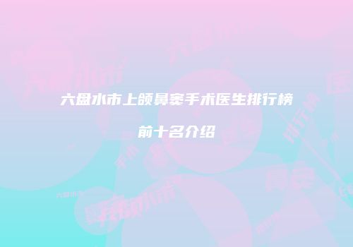 六盘水市上颌鼻窦手术医生排行榜前十名介绍