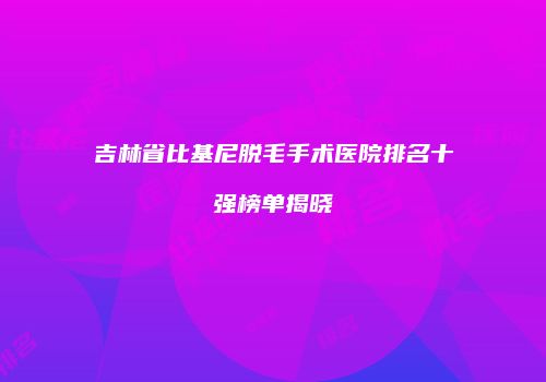 吉林省比基尼脱毛手术医院排名十强榜单揭晓