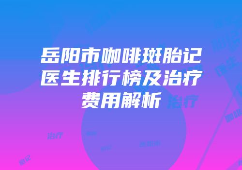 岳阳市咖啡斑胎记医生排行榜及治疗费用解析