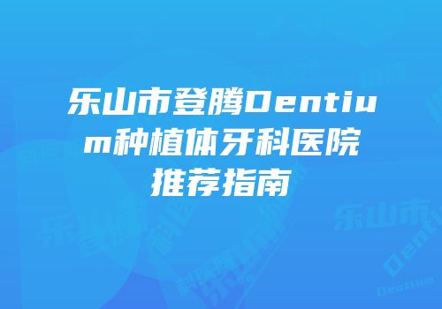 乐山市登腾Dentium种植体牙科医院推荐指南