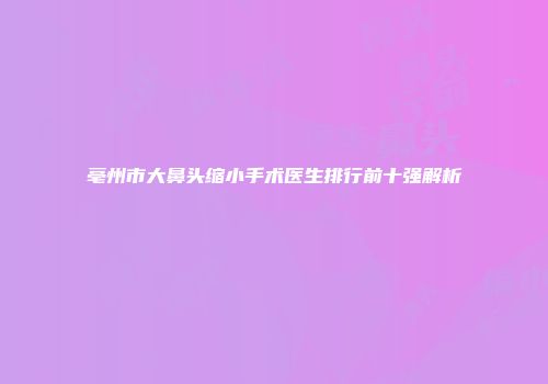 亳州市大鼻头缩小手术医生排行前十强解析