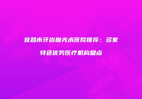 宜昌市牙齿抛光术医院推荐：多家特色优势医疗机构盘点
