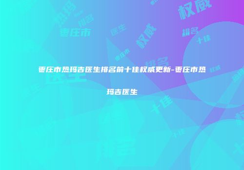 枣庄市热玛吉医生排名前十佳权威更新-枣庄市热玛吉医生