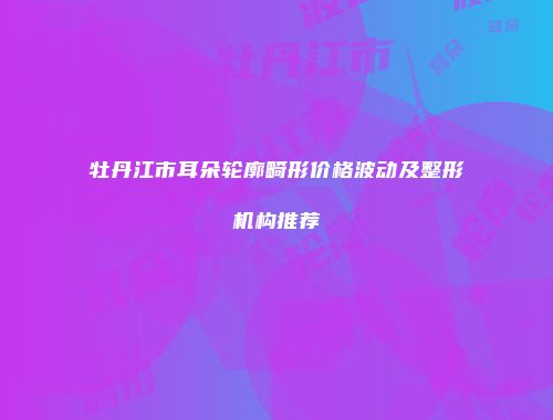 牡丹江市耳朵轮廓畸形价格波动及整形机构推荐