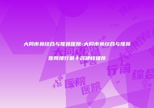 大同市鼻综合与隆鼻医院-大同市鼻综合与隆鼻医院排行前十名硬核推荐
