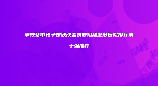 攀枝花市光子嫩肤改善皮肤粗糙整形医院排行前十强推荐