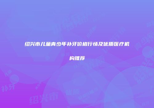 绍兴市儿童青少年补牙价格行情及优质医疗机构推荐