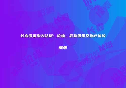 长春像素激光祛斑：价格、影响因素及治疗优势解析