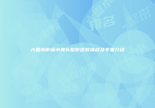 六盘水市缩小鼻头整形医院排名及专家介绍