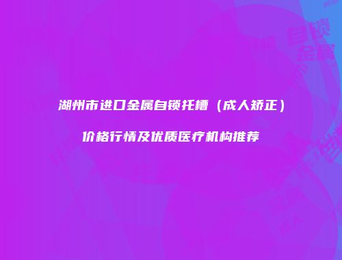 湖州市进口金属自锁托槽（成人矫正）价格行情及优质医疗机构推荐
