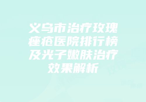 义乌市治疗玫瑰痤疮医院排行榜及光子嫩肤治疗效果解析