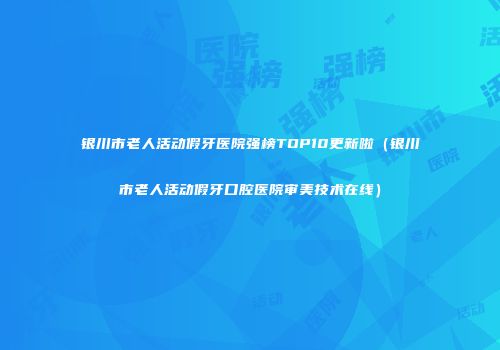 银川市老人活动假牙医院强榜TOP10更新啦（银川市老人活动假牙口腔医院审美技术在线）