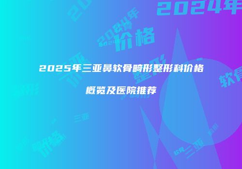 2025年三亚鼻软骨畸形整形科价格概览及医院推荐