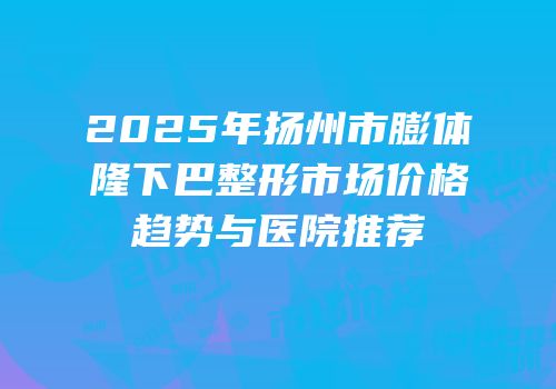 2025年扬州市膨体隆下巴整形市场价格趋势与医院推荐