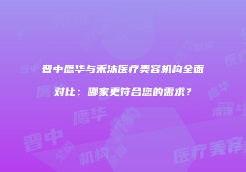 晋中鹰华与禾沐医疗美容机构全面对比：哪家更符合您的需求？
