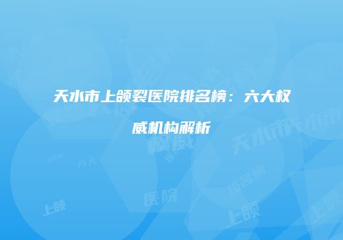 天水市上颌裂医院排名榜：六大权威机构解析