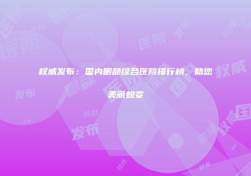 权威发布：国内眼部综合医院排行榜，助您美丽蜕变