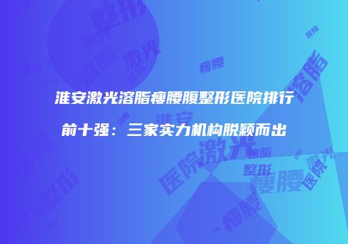 淮安激光溶脂瘦腰腹整形医院排行前十强：三家实力机构脱颖而出