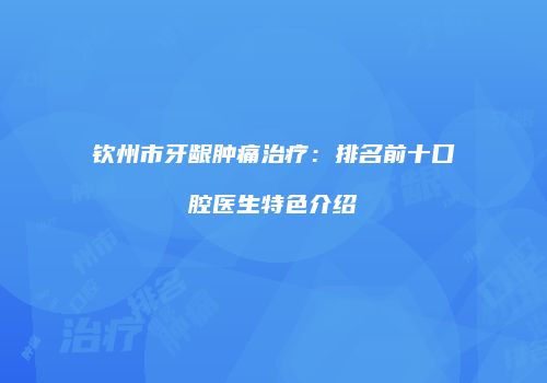 钦州市牙龈肿痛治疗：排名前十口腔医生特色介绍