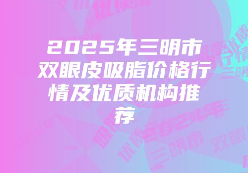 2025年三明市双眼皮吸脂价格行情及优质机构推荐