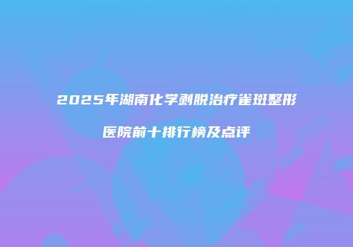 2025年湖南化学剥脱治疗雀斑整形医院前十排行榜及点评