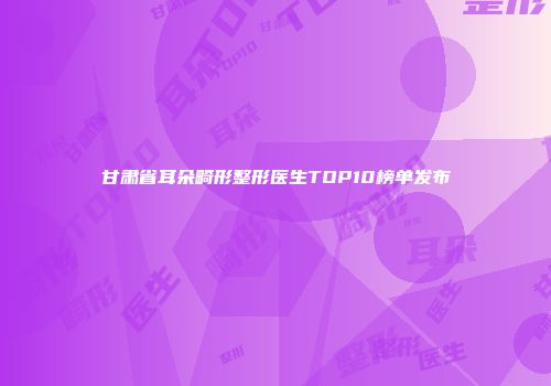 甘肃省耳朵畸形整形医生TOP10榜单发布