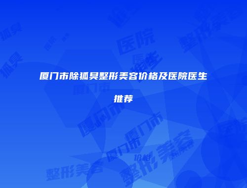 厦门市除狐臭整形美容价格及医院医生推荐