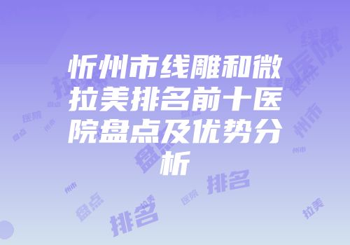 忻州市线雕和微拉美排名前十医院盘点及优势分析